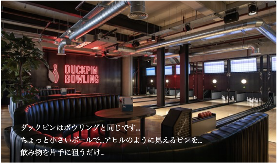ダックピンはボウリングと同じです…ちょっと小さいボールで…アヒルのように見えるピンを…飲み物を片手に狙うだけ…